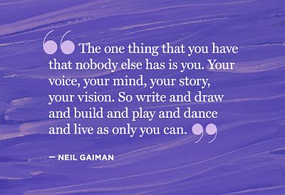 Quote: "The one thing that you have that nobody else has is you. Your voice, your mind, your story, your vision. So write and draw and build and play and dance and live as only you can." -- Neil Gaiman