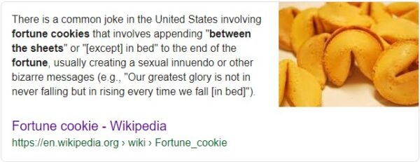 There is a common joke in the United States involving fortune cookies that involves appending "between the sheets" or "[except] in bed" to the end of the fortune, usually creating a sexual innuendo or other bizarre messages (e.g., "Our greatest glory is not in never falling but in rising every time we fall [in bed]").
